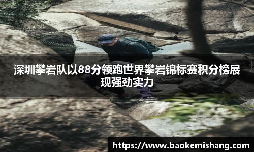 深圳攀岩队以88分领跑世界攀岩锦标赛积分榜展现强劲实力